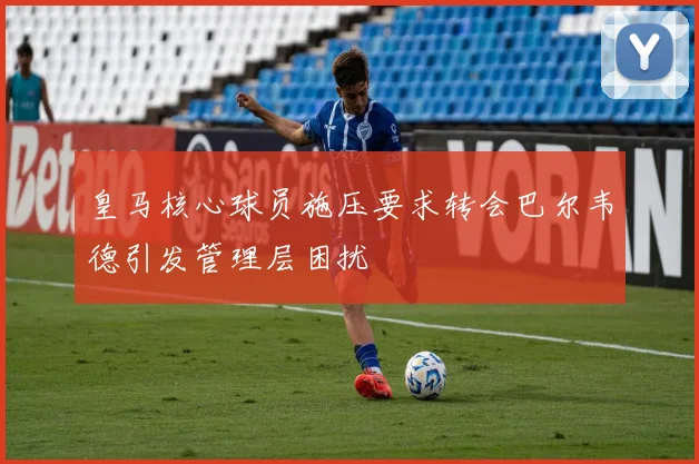 皇马核心球员施压要求转会巴尔韦德引发管理层困扰