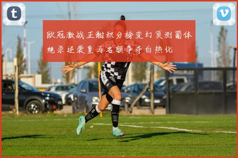欧冠激战正酣积分榜变幻莫测葡体绝杀逆袭皇马名额争夺白热化