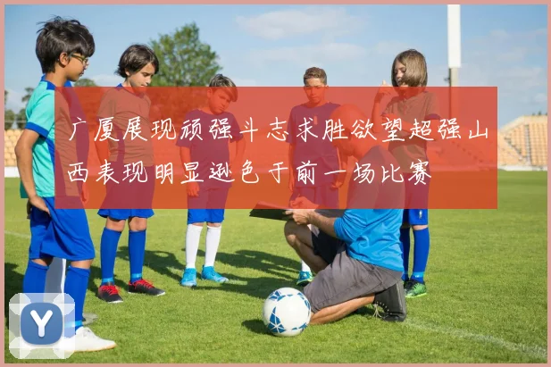 广厦展现顽强斗志求胜欲望超强山西表现明显逊色于前一场比赛