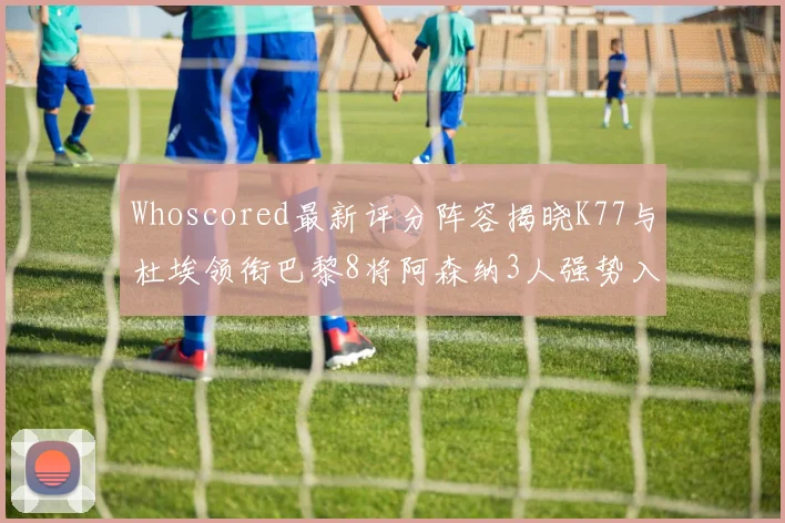 Whoscored最新评分阵容揭晓K77与杜埃领衔巴黎8将阿森纳3人强势入选