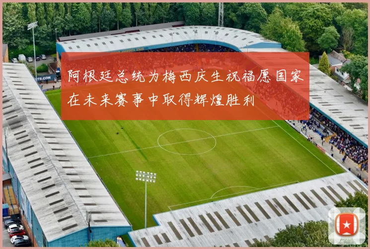 阿根廷总统为梅西庆生祝福愿国家在未来赛事中取得辉煌胜利