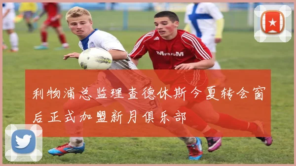利物浦总监理查德休斯今夏转会窗后正式加盟新月俱乐部