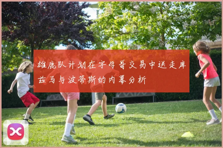 雄鹿队计划在字母哥交易中送走库兹马与波蒂斯的内幕分析