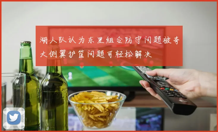 湖人队认为东里组合防守问题被夸大侧翼护筐问题可轻松解决