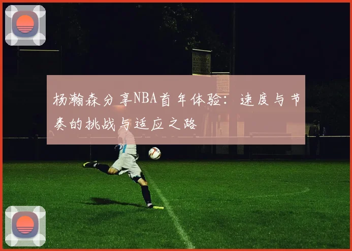 杨瀚森分享NBA首年体验：速度与节奏的挑战与适应之路
