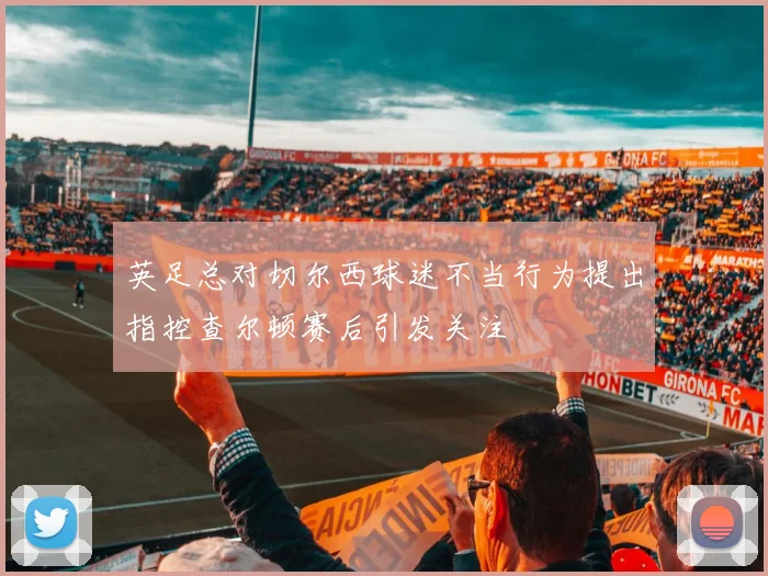 英足总对切尔西球迷不当行为提出指控查尔顿赛后引发关注