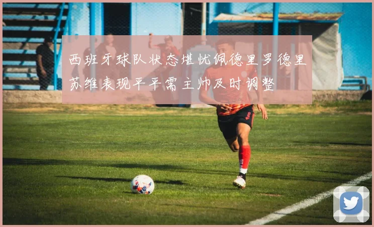 西班牙球队状态堪忧佩德里罗德里苏维表现平平需主帅及时调整