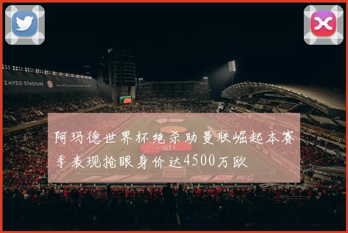 阿玛德世界杯绝杀助曼联崛起本赛季表现抢眼身价达4500万欧