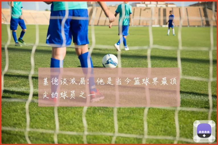 基德谈浓眉：他是当今篮球界最顶尖的球员之一