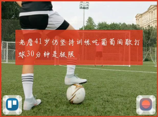 老詹41岁仍坚持训练吃葡萄间歇打球30分钟是极限