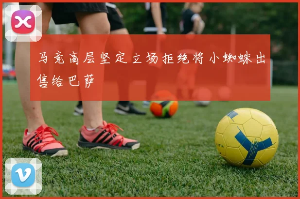 马竞高层坚定立场拒绝将小蜘蛛出售给巴萨