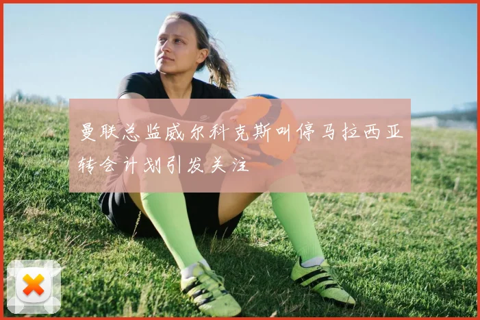 曼联总监威尔科克斯叫停马拉西亚转会计划引发关注