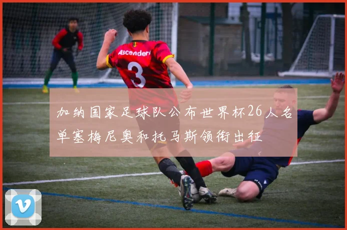 加纳国家足球队公布世界杯26人名单塞梅尼奥和托马斯领衔出征