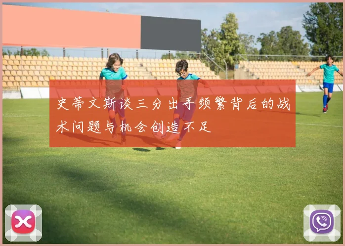 史蒂文斯谈三分出手频繁背后的战术问题与机会创造不足