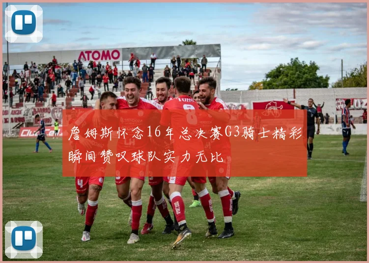 詹姆斯怀念16年总决赛G3骑士精彩瞬间赞叹球队实力无比