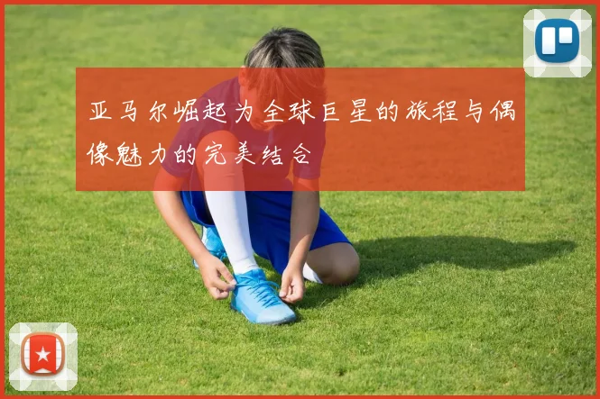 亚马尔崛起为全球巨星的旅程与偶像魅力的完美结合